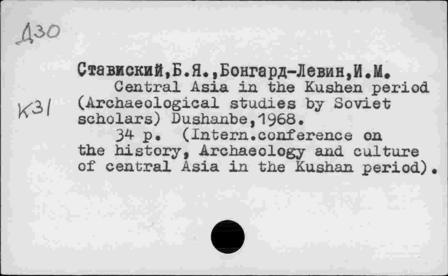 ﻿Ставиский,Б.Я.,Бонгард-Левин,И.М.
Central Asia in the Kushen period. 1/3 / (Archaeological studies by Soviet scholars) Dushanbe,1968.
34 p. (Intern.conference on the history, Archaeology and culture of central Asia in the Kushan period)